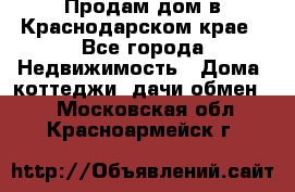 Продам дом в Краснодарском крае - Все города Недвижимость » Дома, коттеджи, дачи обмен   . Московская обл.,Красноармейск г.